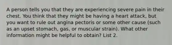 A person tells you that they are experiencing severe pain in their chest. You think that they might be having a heart attack, but you want to rule out angina pectoris or some other cause (such as an upset stomach, gas, or muscular strain). What other information might be helpful to obtain? List 2.