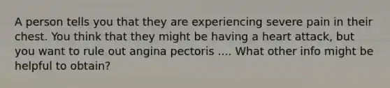 A person tells you that they are experiencing severe pain in their chest. You think that they might be having a heart attack, but you want to rule out angina pectoris .... What other info might be helpful to obtain?