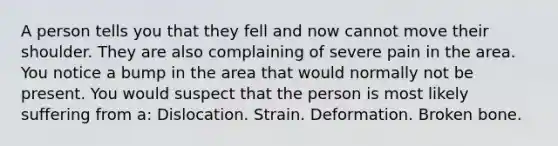 A person tells you that they fell and now cannot move their shoulder. They are also complaining of severe pain in the area. You notice a bump in the area that would normally not be present. You would suspect that the person is most likely suffering from a: Dislocation. Strain. Deformation. Broken bone.