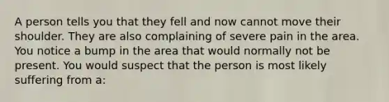 A person tells you that they fell and now cannot move their shoulder. They are also complaining of severe pain in the area. You notice a bump in the area that would normally not be present. You would suspect that the person is most likely suffering from a: