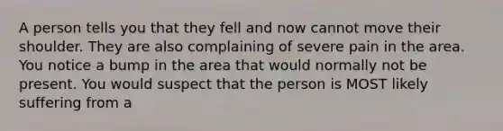 A person tells you that they fell and now cannot move their shoulder. They are also complaining of severe pain in the area. You notice a bump in the area that would normally not be present. You would suspect that the person is MOST likely suffering from a