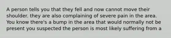 A person tells you that they fell and now cannot move their shoulder. they are also complaining of severe pain in the area. You know there's a bump in the area that would normally not be present you suspected the person is most likely suffering from a