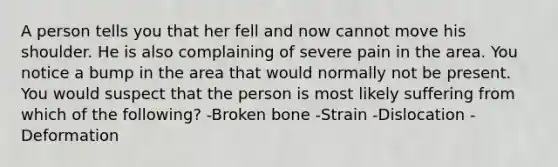 A person tells you that her fell and now cannot move his shoulder. He is also complaining of severe pain in the area. You notice a bump in the area that would normally not be present. You would suspect that the person is most likely suffering from which of the following? -Broken bone -Strain -Dislocation -Deformation