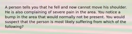 A person tells you that he fell and now cannot move his shoulder. He is also complaining of severe pain in the area. You notice a bump in the area that would normally not be present. You would suspect that the person is most likely suffering from which of the following?