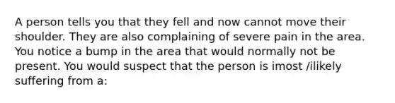 A person tells you that they fell and now cannot move their shoulder. They are also complaining of severe pain in the area. You notice a bump in the area that would normally not be present. You would suspect that the person is imost /ilikely suffering from a: