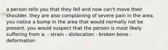 a person tells you that they fell and now can't move their shoulder. they are also complaining of severe pain in the area. you notice a bump in the area that would normally not be present. you would suspect that the person is most likely suffering from a: - strain - dislocation - broken bone - deformation