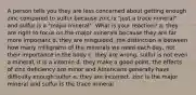 A person tells you they are less concerned about getting enough zinc compared to sulfur because zinc is "just a trace mineral" and sulfur is a "major mineral". What is your reaction? a. they are right to focus on the major minerals because they are far more important b. they are misguided. the distinction is between how many milligrams of the minerals we need each day, not their importance in the body c. they are wrong. sulfur is not even a mineral, it is a vitamin d. they make a good point. the effects of zinc deficiency are minor and Americans generally have difficulty enough sulfur e. they are incorrect. zinc is the major mineral and sulfur is the trace mineral