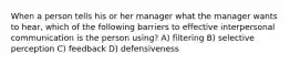 When a person tells his or her manager what the manager wants to hear, which of the following barriers to effective interpersonal communication is the person using? A) filtering B) selective perception C) feedback D) defensiveness