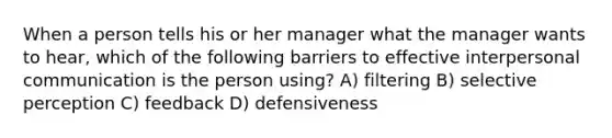 When a person tells his or her manager what the manager wants to hear, which of the following barriers to effective interpersonal communication is the person using? A) filtering B) selective perception C) feedback D) defensiveness