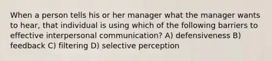 When a person tells his or her manager what the manager wants to hear, that individual is using which of the following barriers to effective interpersonal communication? A) defensiveness B) feedback C) filtering D) selective perception