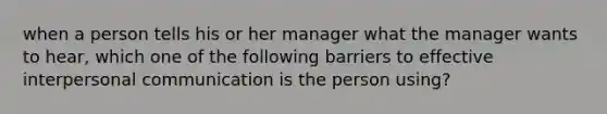 when a person tells his or her manager what the manager wants to hear, which one of the following barriers to effective interpersonal communication is the person using?