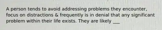 A person tends to avoid addressing problems they encounter, focus on distractions & frequently is in denial that any significant problem within their life exists. They are likely ___