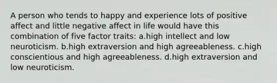 A person who tends to happy and experience lots of positive affect and little negative affect in life would have this combination of five factor traits: a.high intellect and low neuroticism. b.high extraversion and high agreeableness. c.high conscientious and high agreeableness. d.high extraversion and low neuroticism.