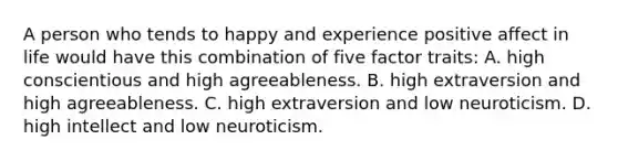 A person who tends to happy and experience positive affect in life would have this combination of five factor traits: A. high conscientious and high agreeableness. B. high extraversion and high agreeableness. C. high extraversion and low neuroticism. D. high intellect and low neuroticism.