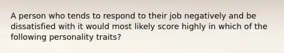 A person who tends to respond to their job negatively and be dissatisfied with it would most likely score highly in which of the following personality traits?