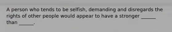 A person who tends to be selfish, demanding and disregards the rights of other people would appear to have a stronger ______ than ______.