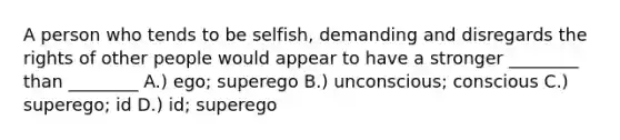 A person who tends to be selfish, demanding and disregards the rights of other people would appear to have a stronger ________ than ________ A.) ego; superego B.) unconscious; conscious C.) superego; id D.) id; superego