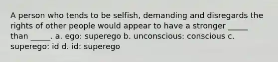 A person who tends to be selfish, demanding and disregards the rights of other people would appear to have a stronger _____ than _____. a. ego: superego b. unconscious: conscious c. superego: id d. id: superego