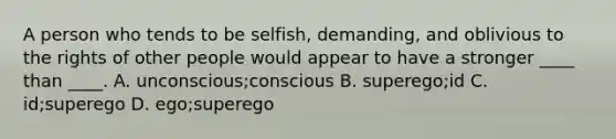 A person who tends to be selfish, demanding, and oblivious to the rights of other people would appear to have a stronger ____ than ____. A. unconscious;conscious B. superego;id C. id;superego D. ego;superego