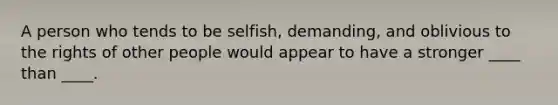 A person who tends to be selfish, demanding, and oblivious to the rights of other people would appear to have a stronger ____ than ____.