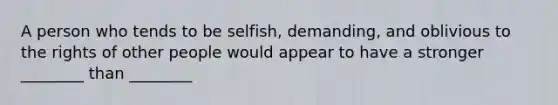 A person who tends to be selfish, demanding, and oblivious to the rights of other people would appear to have a stronger ________ than ________