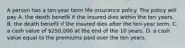 A person has a ten-year term life insurance policy. The policy will pay A. the death benefit if the insured dies within the ten years. B. the death benefit if the insured dies after the ten-year term. C. a cash value of 250,000 at the end of the 10 years. D. a cash value equal to the premiums paid over the ten years.