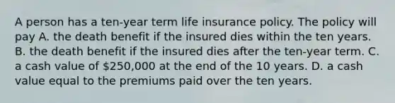 A person has a ten-year term life insurance policy. The policy will pay A. the death benefit if the insured dies within the ten years. B. the death benefit if the insured dies after the ten-year term. C. a cash value of 250,000 at the end of the 10 years. D. a cash value equal to the premiums paid over the ten years.