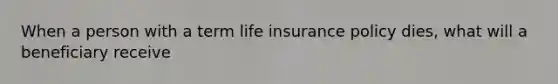 When a person with a term life insurance policy dies, what will a beneficiary receive