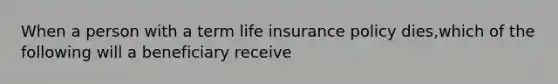 When a person with a term life insurance policy dies,which of the following will a beneficiary receive