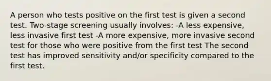 A person who tests positive on the first test is given a second test. Two-stage screening usually involves: -A less expensive, less invasive first test -A more expensive, more invasive second test for those who were positive from the first test The second test has improved sensitivity and/or specificity compared to the first test.