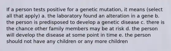 If a person tests positive for a genetic mutation, it means (select all that apply) a. the laboratory found an alteration in a gene b. the person is predisposed to develop a genetic disease c. there is the chance other family members may be at risk d. the person will develop the disease at some point in time e. the person should not have any children or any more children