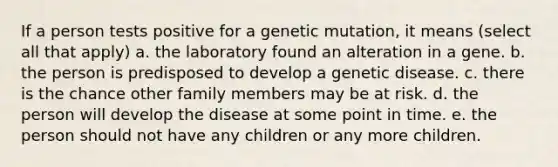 If a person tests positive for a genetic mutation, it means (select all that apply) a. the laboratory found an alteration in a gene. b. the person is predisposed to develop a genetic disease. c. there is the chance other family members may be at risk. d. the person will develop the disease at some point in time. e. the person should not have any children or any more children.