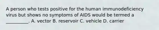 A person who tests positive for the human immunodeficiency virus but shows no symptoms of AIDS would be termed a __________. A. vector B. reservoir C. vehicle D. carrier