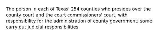 The person in each of Texas' 254 counties who presides over the county court and the court commissioners' court, with responsibility for the administration of county government; some carry out judicial responsibilities.