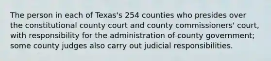 The person in each of Texas's 254 counties who presides over the constitutional county court and county commissioners' court, with responsibility for the administration of county government; some county judges also carry out judicial responsibilities.