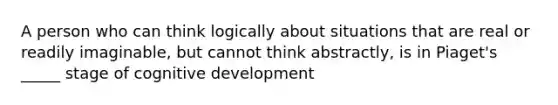 A person who can think logically about situations that are real or readily imaginable, but cannot think abstractly, is in Piaget's _____ stage of cognitive development