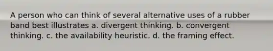 A person who can think of several alternative uses of a rubber band best illustrates a. divergent thinking. b. convergent thinking. c. the availability heuristic. d. the framing effect.