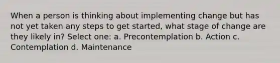 When a person is thinking about implementing change but has not yet taken any steps to get started, what stage of change are they likely in? Select one: a. Precontemplation b. Action c. Contemplation d. Maintenance