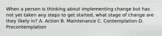 When a person is thinking about implementing change but has not yet taken any steps to get started, what stage of change are they likely in? A. Action B. Maintenance C. Contemplation D. Precontemplation