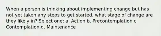 When a person is thinking about implementing change but has not yet taken any steps to get started, what stage of change are they likely in? Select one: a. Action b. Precontemplation c. Contemplation d. Maintenance