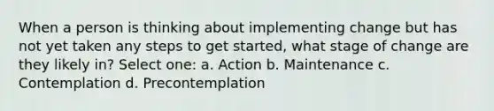 When a person is thinking about implementing change but has not yet taken any steps to get started, what stage of change are they likely in? Select one: a. Action b. Maintenance c. Contemplation d. Precontemplation