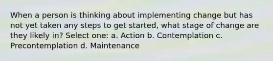 When a person is thinking about implementing change but has not yet taken any steps to get started, what stage of change are they likely in? Select one: a. Action b. Contemplation c. Precontemplation d. Maintenance