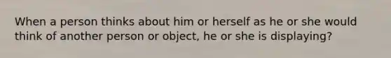 When a person thinks about him or herself as he or she would think of another person or object, he or she is displaying?