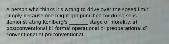 A person who thinks it's wrong to drive over the speed limit simply because one might get punished for doing so is demonstrating Kohlberg's ________ stage of morality. a) postconventional b) formal operational c) preoperational d) conventional e) preconventional