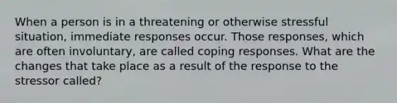 When a person is in a threatening or otherwise stressful situation, immediate responses occur. Those responses, which are often involuntary, are called coping responses. What are the changes that take place as a result of the response to the stressor called?