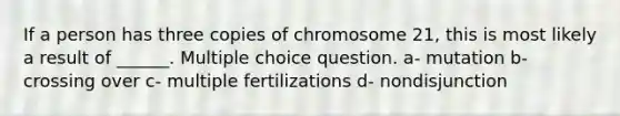 If a person has three copies of chromosome 21, this is most likely a result of ______. Multiple choice question. a- mutation b- crossing over c- multiple fertilizations d- nondisjunction