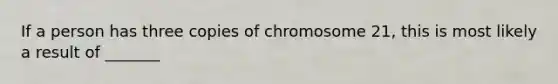 If a person has three copies of chromosome 21, this is most likely a result of _______