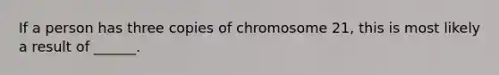 If a person has three copies of chromosome 21, this is most likely a result of ______.