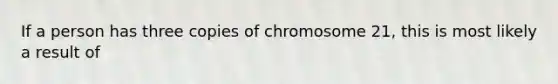 If a person has three copies of chromosome 21, this is most likely a result of