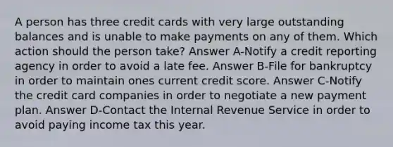 A person has three credit cards with very large outstanding balances and is unable to make payments on any of them. Which action should the person take? Answer A-Notify a credit reporting agency in order to avoid a late fee. Answer B-File for bankruptcy in order to maintain ones current credit score. Answer C-Notify the credit card companies in order to negotiate a new payment plan. Answer D-Contact the Internal Revenue Service in order to avoid paying income tax this year.